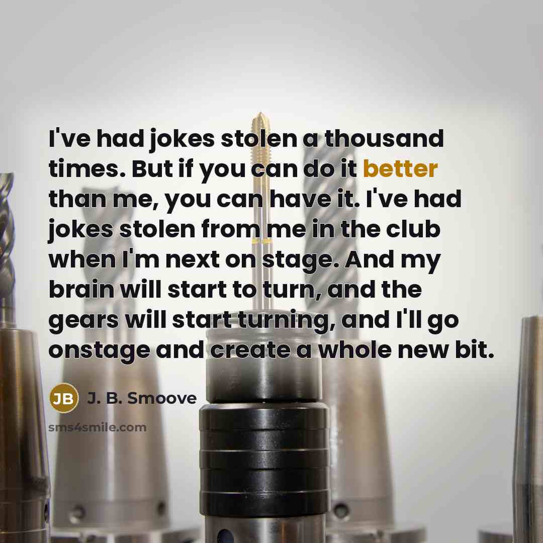 “I've had jokes stolen a thousand times. But if you can do it better than me, you can have it. I've had jokes stolen from me in the club when I'm next on stage. And my brain will start to turn, and the gears will start turning, and I'll go onstage and create a whole new bit.” quote by J. B. Smoove