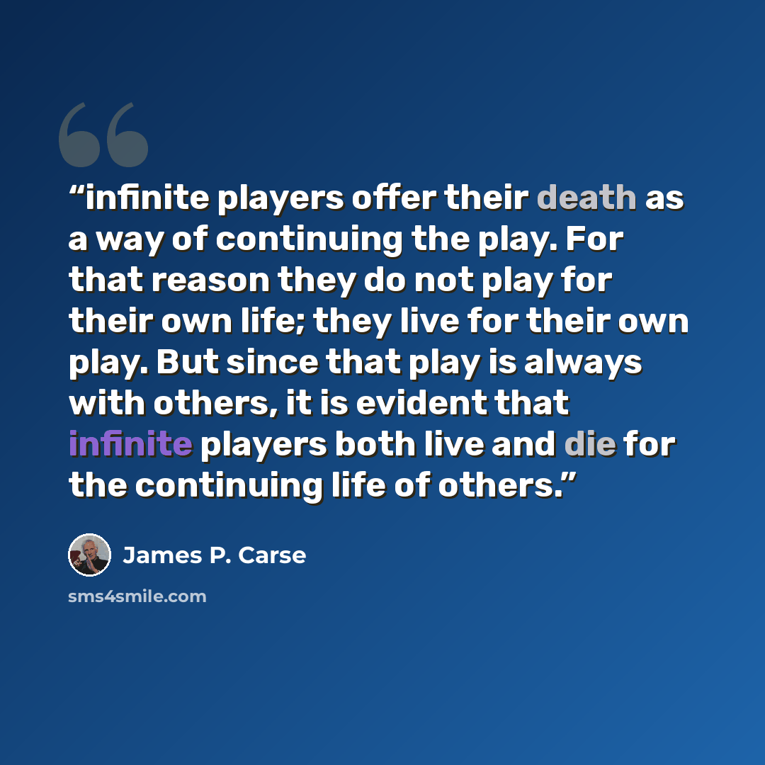 “infinite players offer their death as a way of continuing the play. For that reason they do not play for their own life; they live for their own play. But since that play is always with others, it is evident that infinite players both live and die for the continuing life of others.” quote by James P. Carse