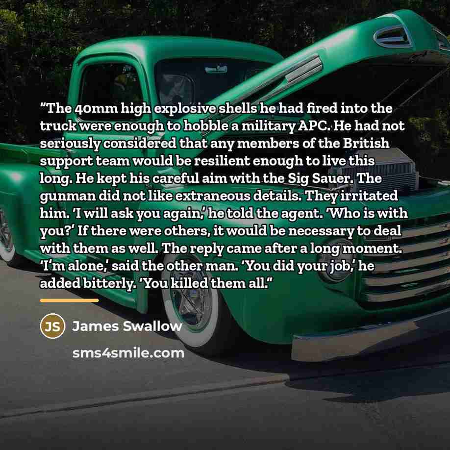 “The 40mm high explosive shells he had fired into the truck were enough to hobble a military APC. He had not seriously considered that any members of the British support team would be resilient enough to live this long. He kept his careful aim with the Sig Sauer. The gunman did not like extraneous…” quote by James Swallow