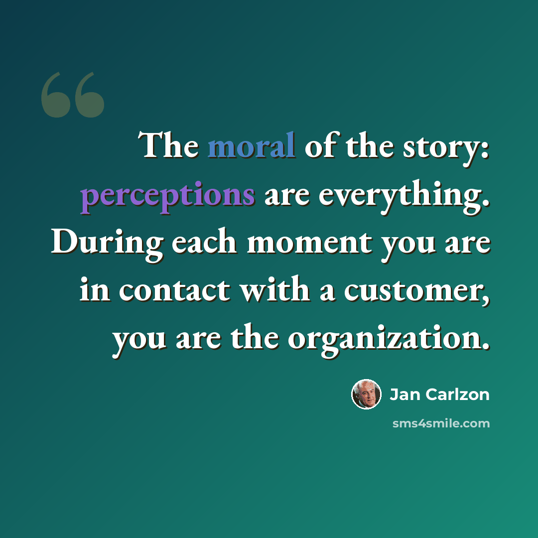 “The moral of the story: perceptions are everything. During each moment you are in contact with a customer, you are the organization.” quote by Jan Carlzon