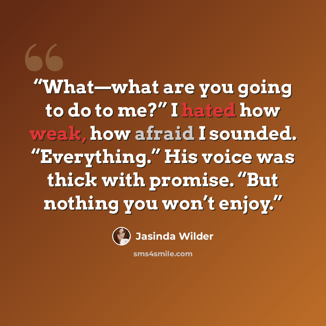 “What—what are you going to do to me?” I hated how weak, how afraid I sounded. “Everything.” His voice was thick with promise. “But nothing you won’t enjoy.” quote by Jasinda Wilder