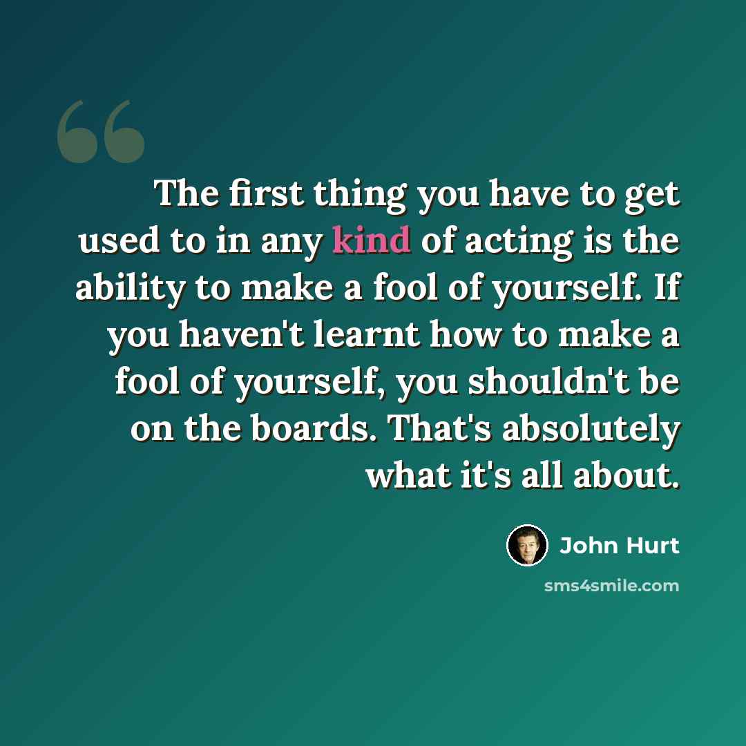 “The first thing you have to get used to in any kind of acting is the ability to make a fool of yourself. If you haven't learnt how to make a fool of yourself, you shouldn't be on the boards. That's absolutely what it's all about.” quote by John Hurt