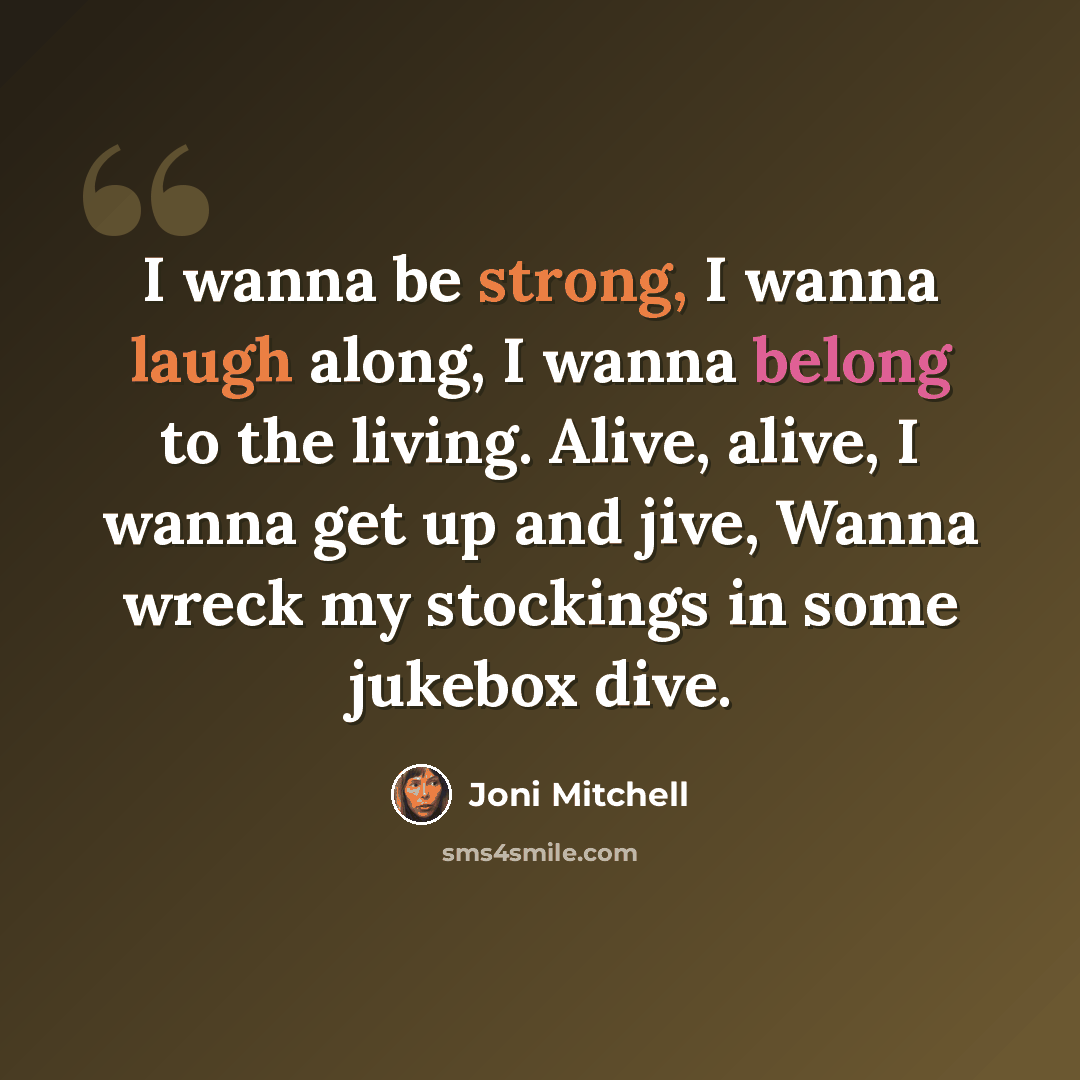 “I wanna be strong, I wanna laugh along, I wanna belong to the living. Alive, alive, I wanna get up and jive, Wanna wreck my stockings in some jukebox dive.” quote by Joni Mitchell