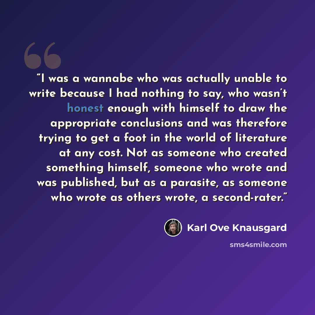 “I was a wannabe who was actually unable to write because I had nothing to say, who wasn’t honest enough with himself to draw the appropriate conclusions and was therefore trying to get a foot in the world of literature at any cost. Not as someone who created something himself, someone who wrote…” quote by Karl Ove Knausgård