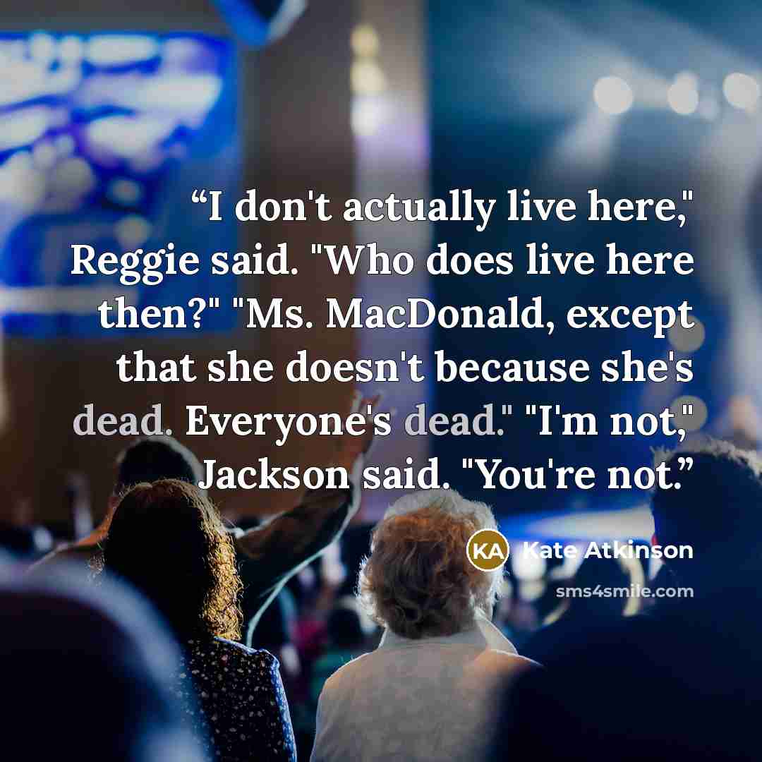 “I don't actually live here," Reggie said. "Who does live here then?" "Ms. MacDonald, except that she doesn't because she's dead. Everyone's dead." "I'm not," Jackson said. "You're not.” quote by Kate Atkinson