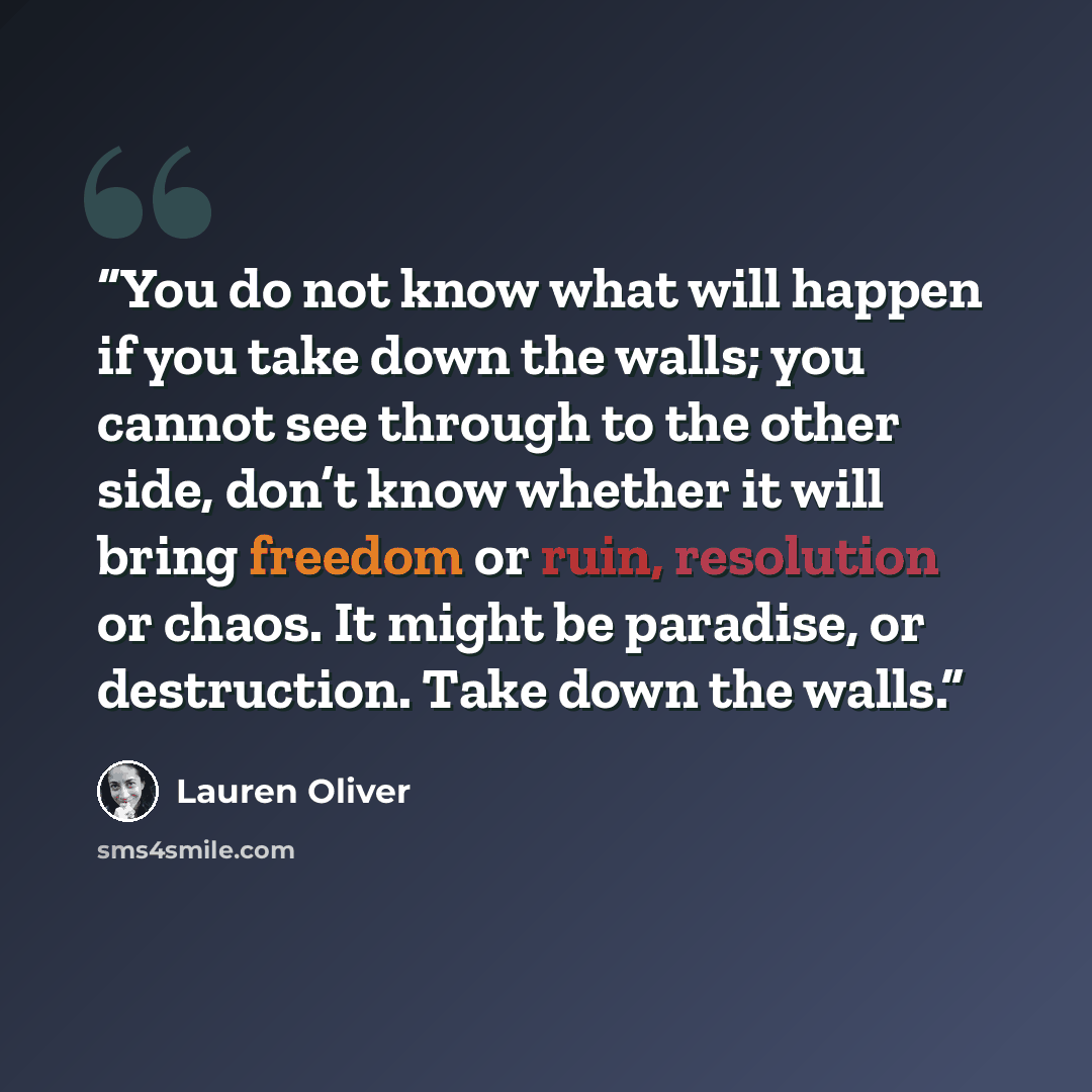 “You do not know what will happen if you take down the walls; you cannot see through to the other side, don’t know whether it will bring freedom or ruin, resolution or chaos. It might be paradise, or destruction. Take down the walls.” quote by Lauren Oliver