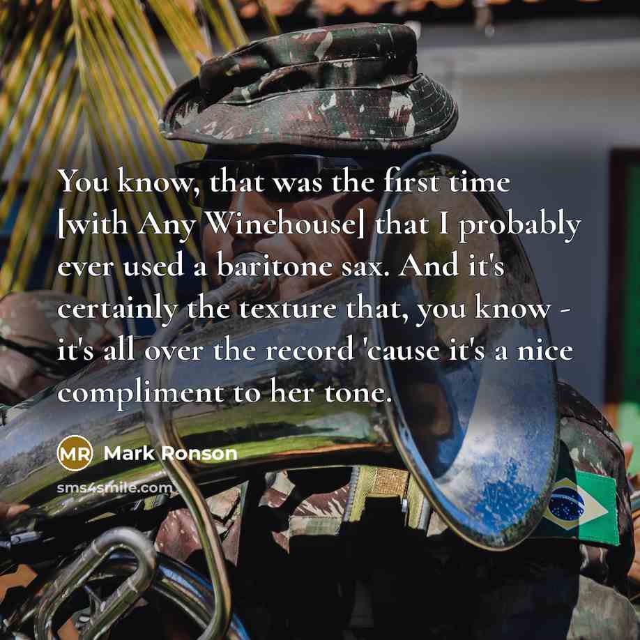“You know, that was the first time [with Any Winehouse] that I probably ever used a baritone sax. And it's certainly the texture that, you know - it's all over the record 'cause it's a nice compliment to her tone.” quote by Mark Ronson