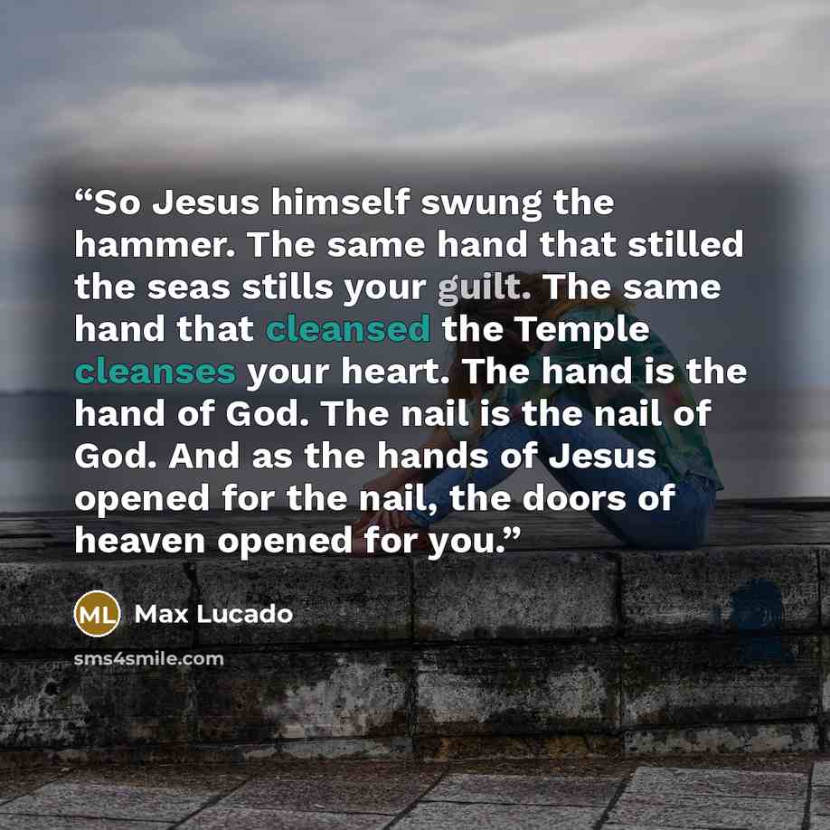 “So Jesus himself swung the hammer. The same hand that stilled the seas stills your guilt. The same hand that cleansed the Temple cleanses your heart. The hand is the hand of God. The nail is the nail of God. And as the hands of Jesus opened for the nail, the doors of heaven opened for you.” quote by Max Lucado