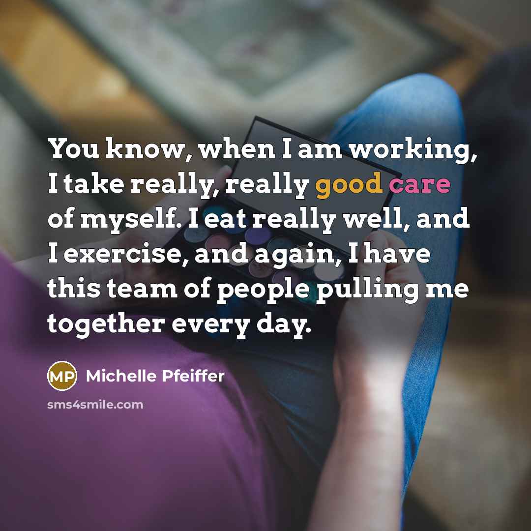 “You know, when I am working, I take really, really good care of myself. I eat really well, and I exercise, and again, I have this team of people pulling me together every day.” quote by Michelle Pfeiffer