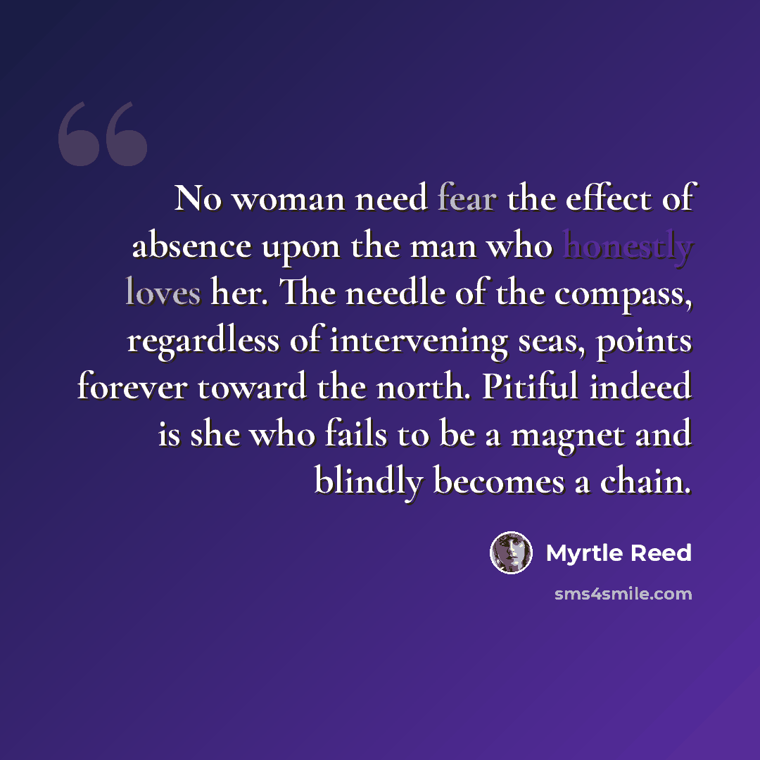 “No woman need fear the effect of absence upon the man who honestly loves her. The needle of the compass, regardless of intervening seas, points forever toward the north. Pitiful indeed is she who fails to be a magnet and blindly becomes a chain.” quote by Myrtle Reed
