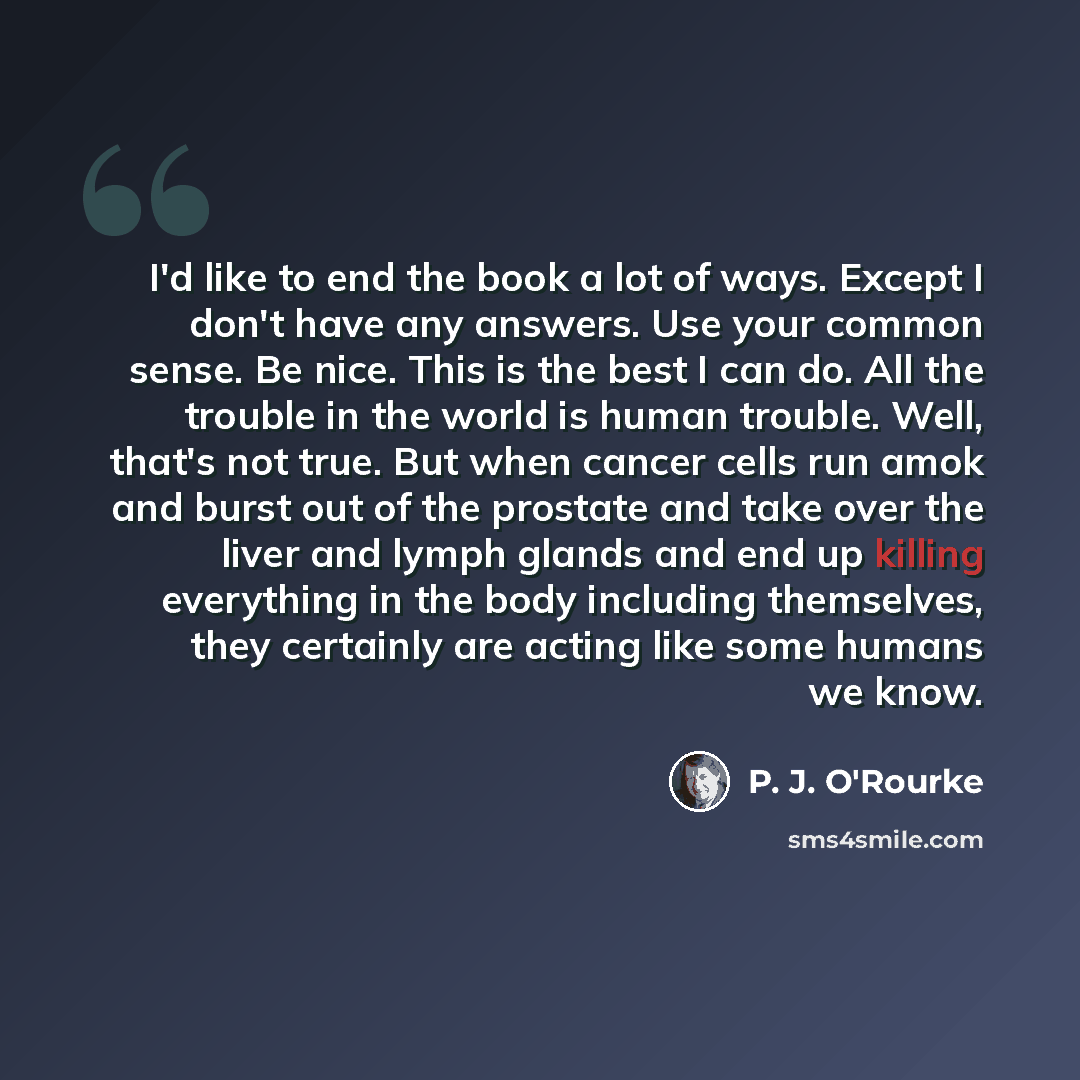 “I'd like to end the book a lot of ways. Except I don't have any answers. Use your common sense. Be nice. This is the best I can do. All the trouble in the world is human trouble. Well, that's not true. But when cancer cells run amok and burst out of the prostate and take over the liver and lymph…” quote by P. J. O'Rourke