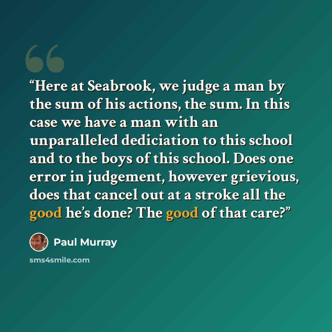 “Here at Seabrook, we judge a man by the sum of his actions, the sum. In this case we have a man with an unparalleled dediciation to this school and to the boys of this school. Does one error in judgement, however grievious, does that cancel out at a stroke all the good he’s done? The good of that…” quote by Paul Murray