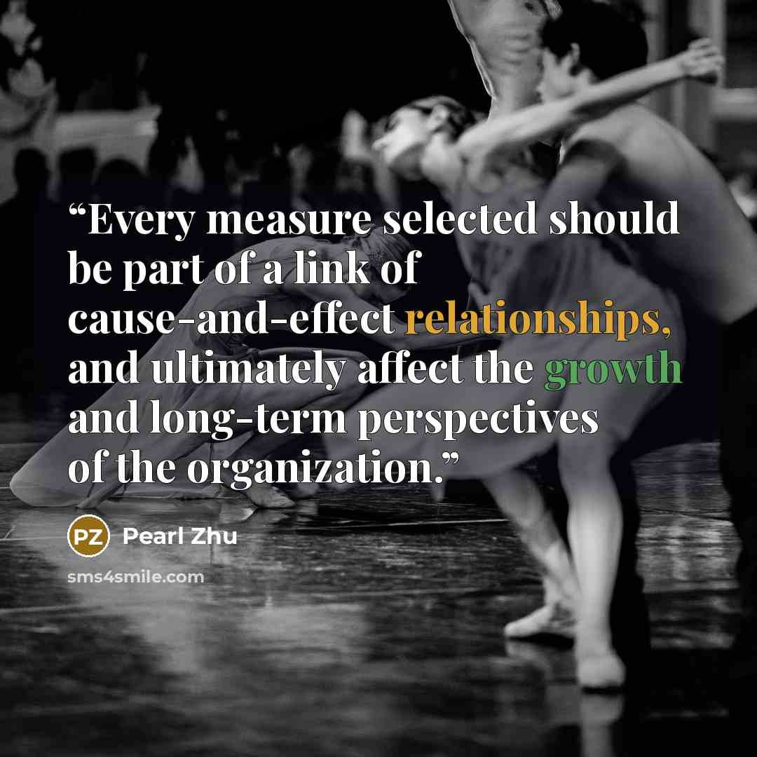 “Every measure selected should be part of a link of cause-and-effect relationships, and ultimately affect the growth and long-term perspectives of the organization.” quote by Pearl Zhu
