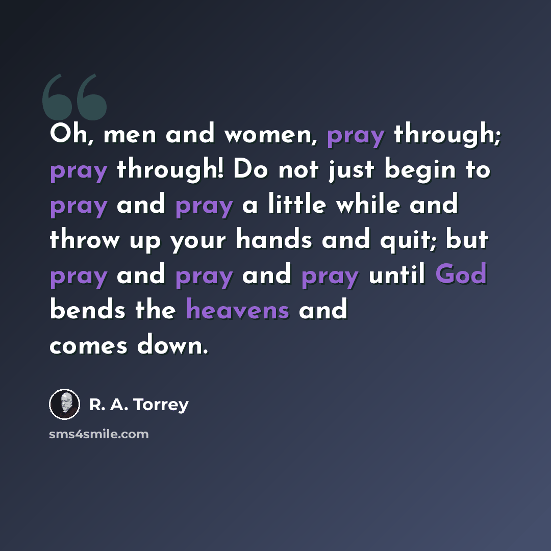 “Oh, men and women, pray through; pray through! Do not just begin to pray and pray a little while and throw up your hands and quit; but pray and pray and pray until God bends the heavens and comes down.” quote by R. A. Torrey