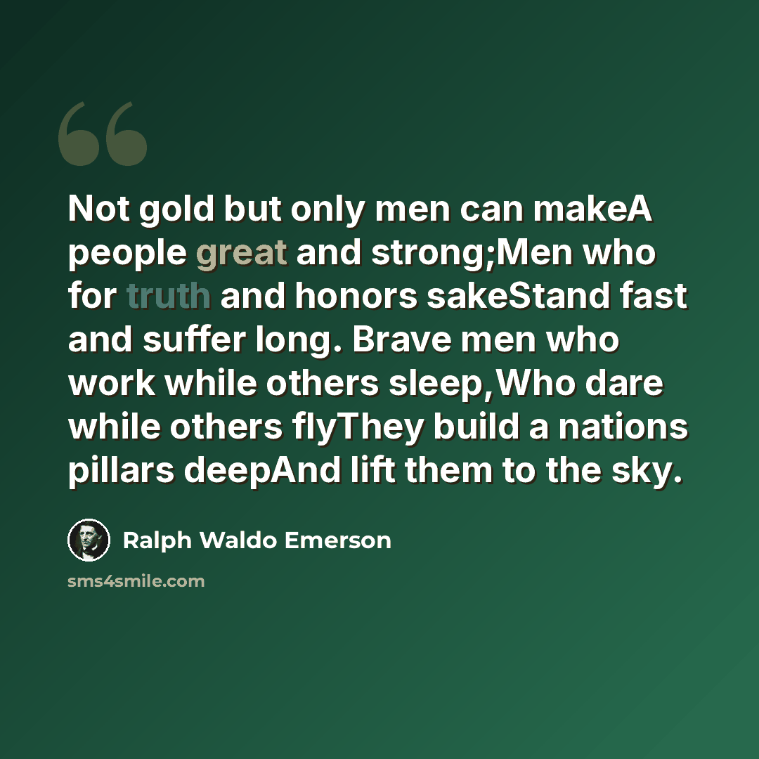“Not gold but only men can makeA people great and strong;Men who for truth and honors sakeStand fast and suffer long. Brave men who work while others sleep,Who dare while others flyThey build a nations pillars deepAnd lift them to the sky.” quote by Ralph Waldo Emerson