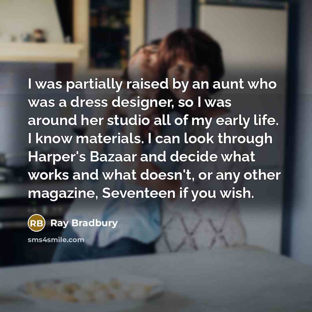 “I was partially raised by an aunt who was a dress designer, so I was around her studio all of my early life. I know materials. I can look through Harper's Bazaar and decide what works and what doesn't, or any other magazine, Seventeen if you wish.” quote by Ray Bradbury
