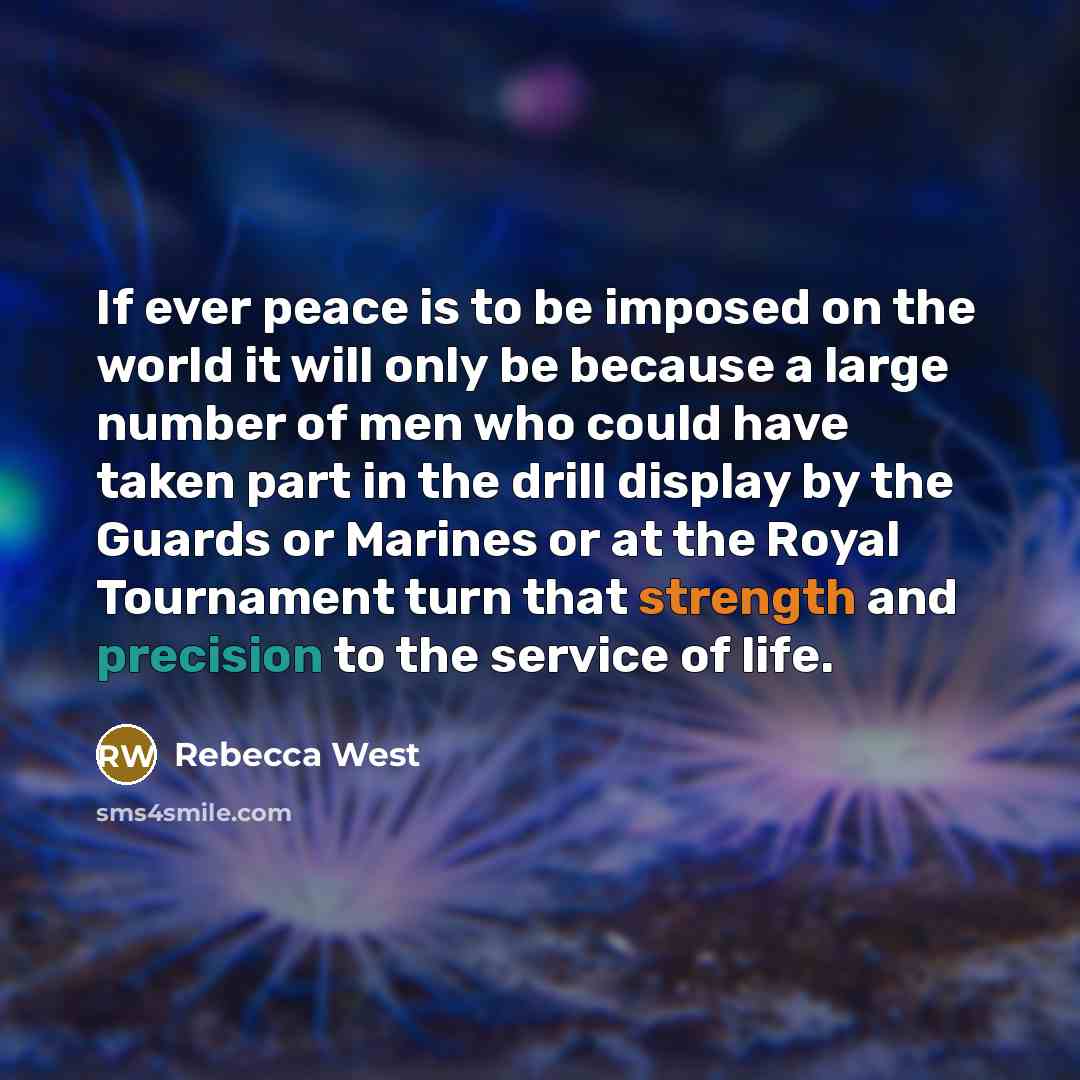 “If ever peace is to be imposed on the world it will only be because a large number of men who could have taken part in the drill display by the Guards or Marines or at the Royal Tournament turn that strength and precision to the service of life.” quote by Rebecca West