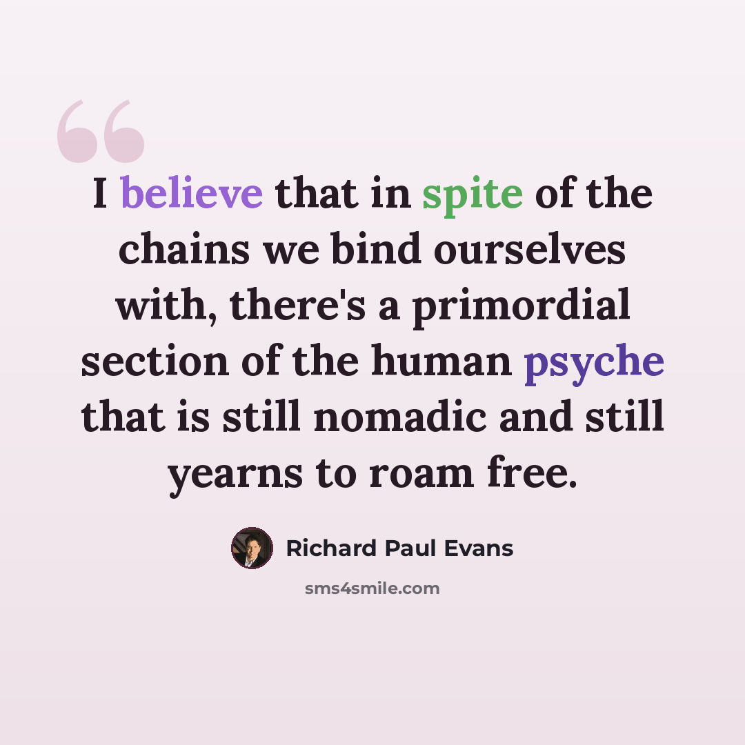 “I believe that in spite of the chains we bind ourselves with, there's a primordial section of the human psyche that is still nomadic and still yearns to roam free.” quote by Richard Paul Evans