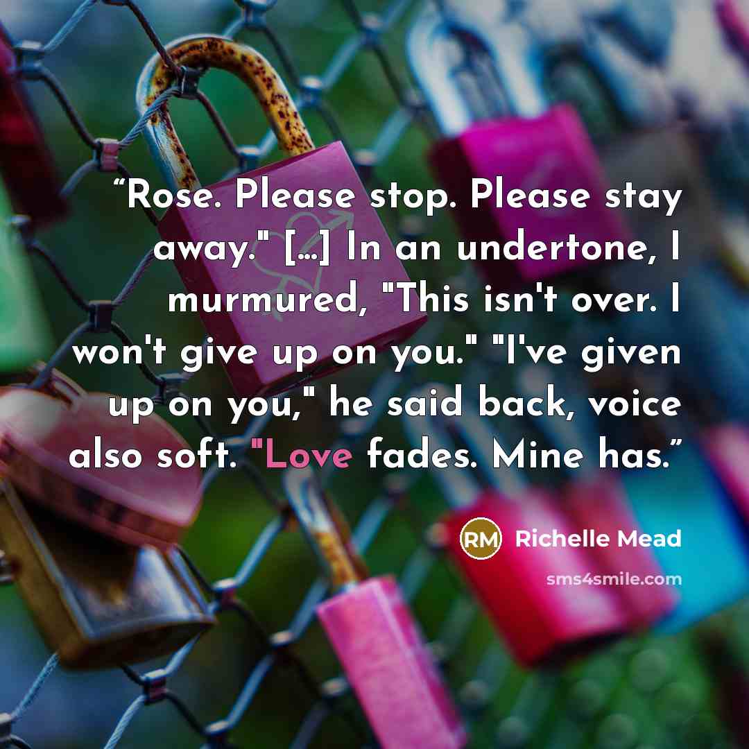 “Rose. Please stop. Please stay away." [...] In an undertone, I murmured, "This isn't over. I won't give up on you." "I've given up on you," he said back, voice also soft. "Love fades. Mine has.” quote by Richelle Mead