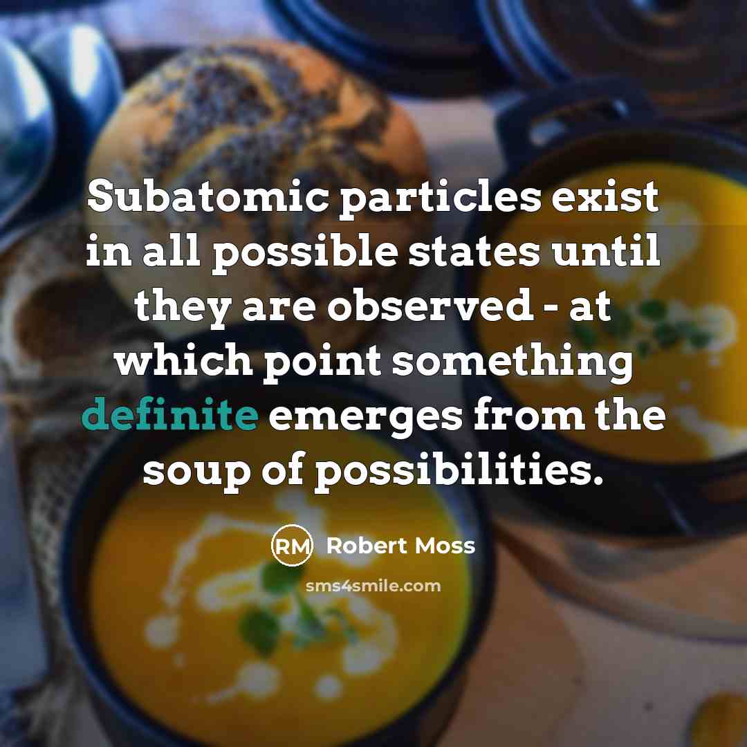 “Subatomic particles exist in all possible states until they are observed - at which point something definite emerges from the soup of possibilities.” quote by Robert Moss