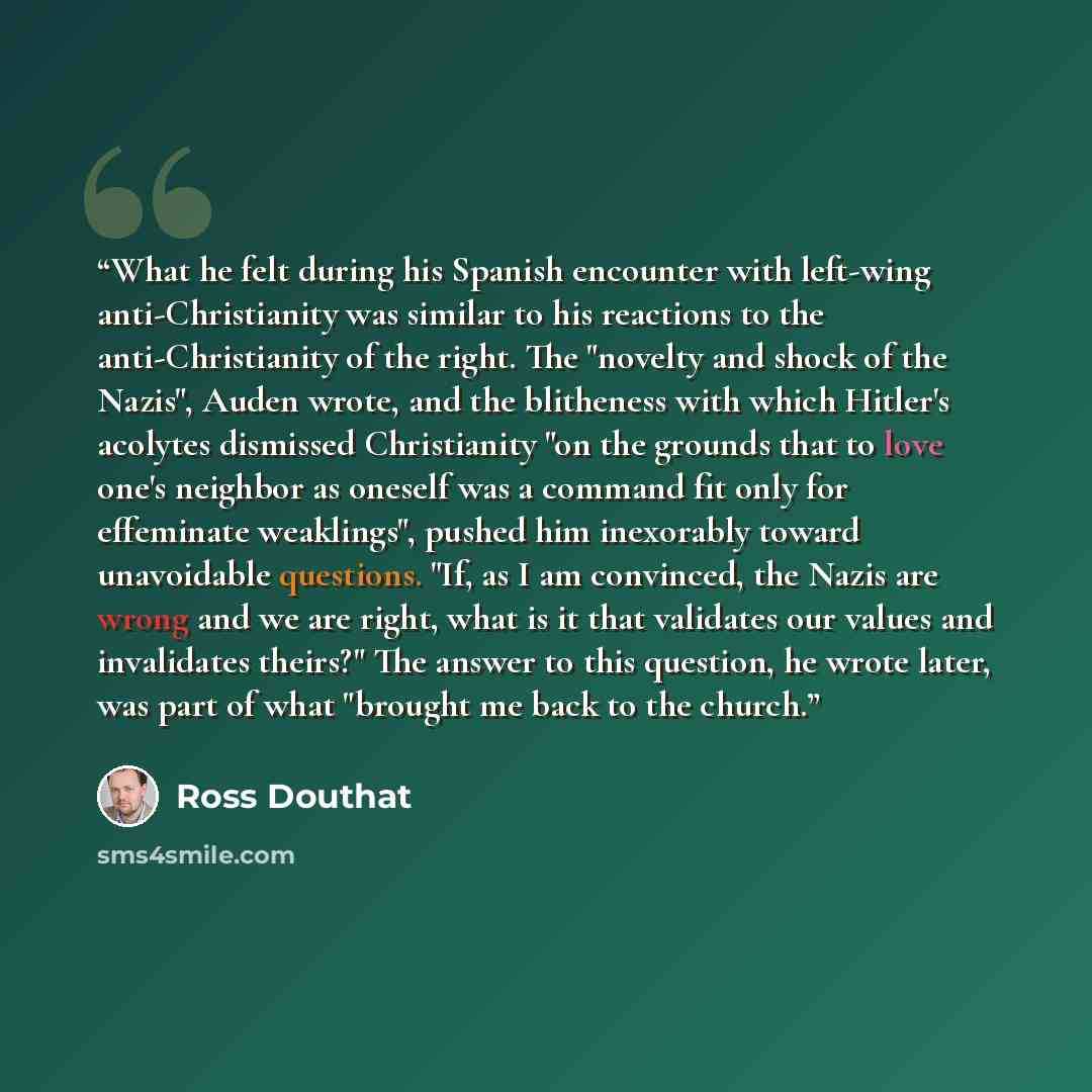 “What he felt during his Spanish encounter with left-wing anti-Christianity was similar to his reactions to the anti-Christianity of the right. The "novelty and shock of the Nazis", Auden wrote, and the blitheness with which Hitler's acolytes dismissed Christianity "on the grounds that to love…” quote by Ross Douthat