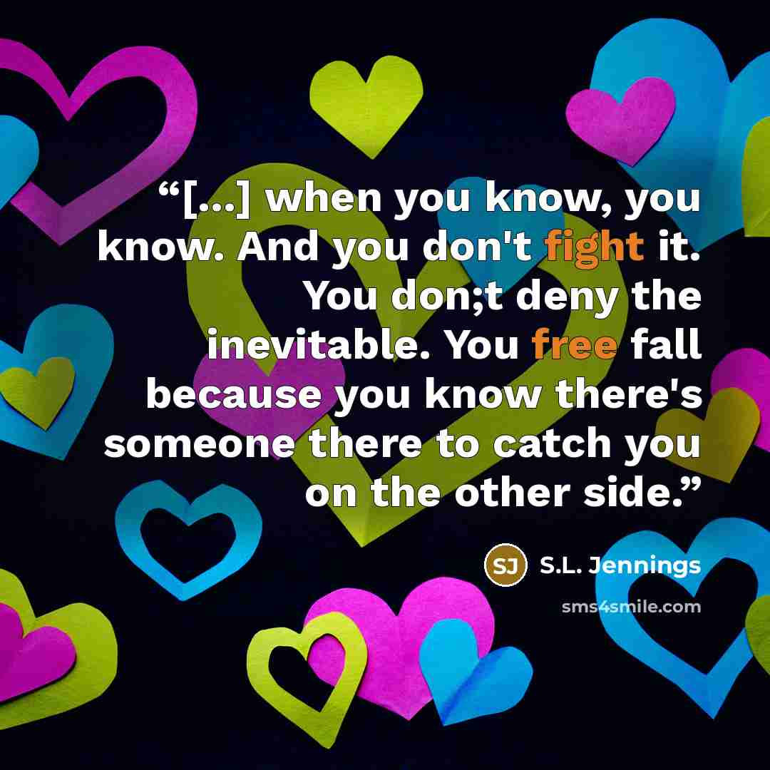 “[...] when you know, you know. And you don't fight it. You don;t deny the inevitable. You free fall because you know there's someone there to catch you on the other side.” quote by S.L. Jennings