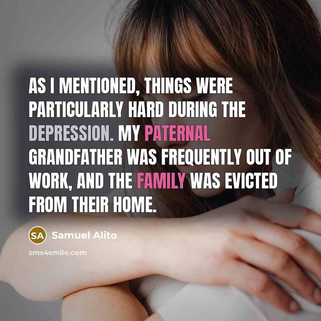 “As I mentioned, things were particularly hard during the Depression. My paternal grandfather was frequently out of work, and the family was evicted from their home.” quote by Samuel Alito