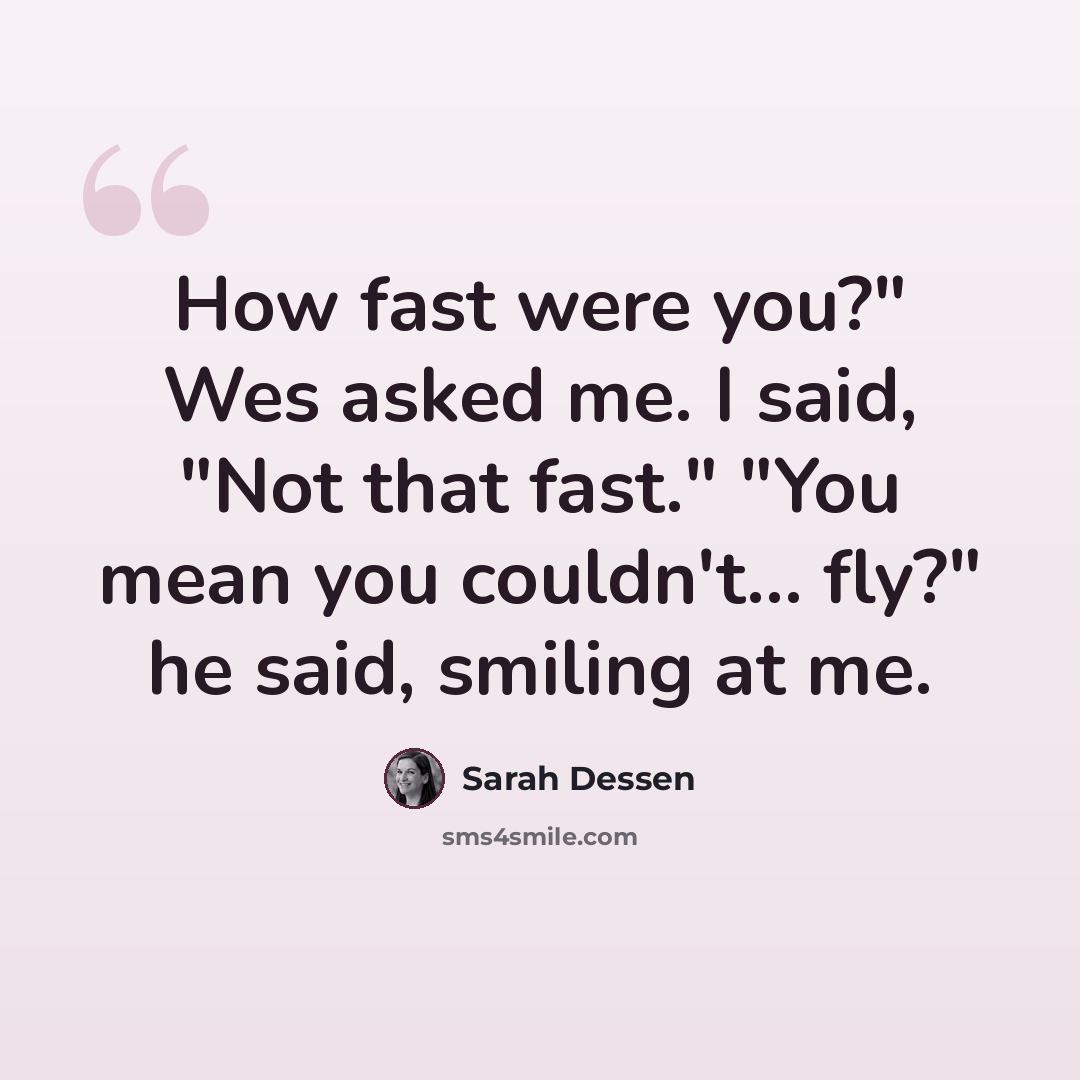 “How fast were you?" Wes asked me. I said, "Not that fast." "You mean you couldn't... fly?" he said, smiling at me.” quote by Sarah Dessen