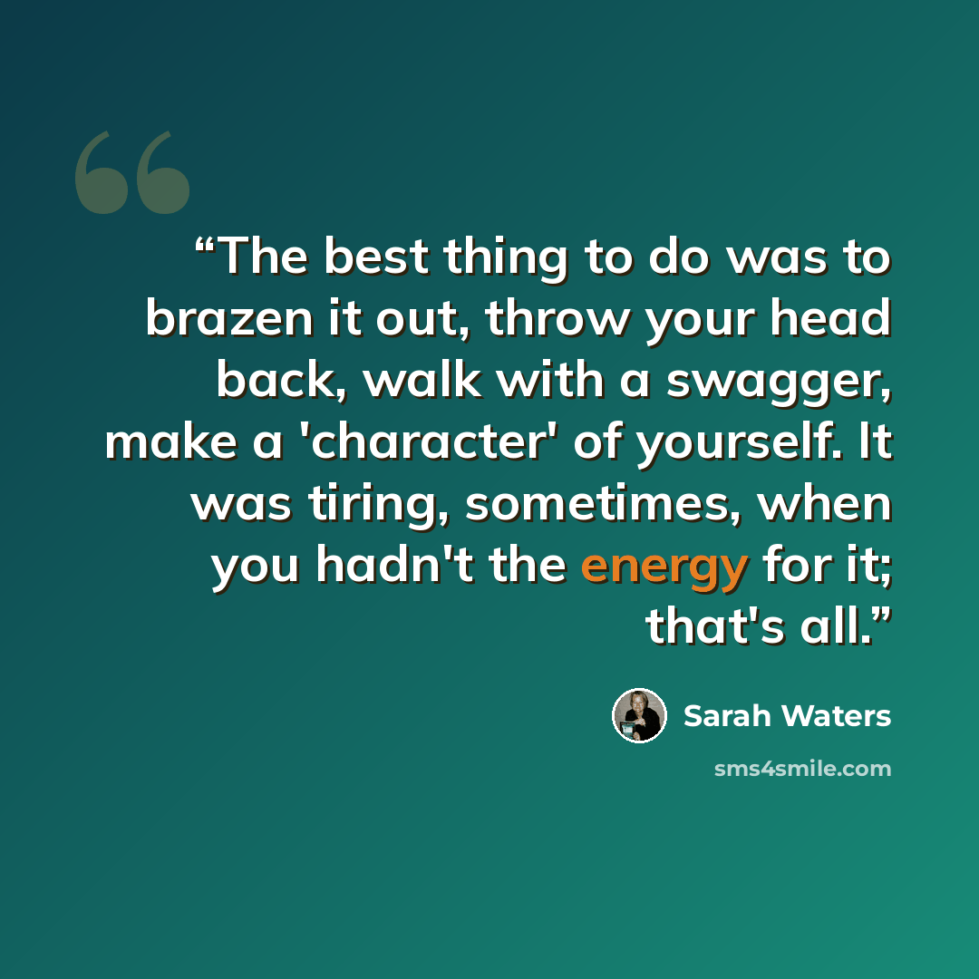 “The best thing to do was to brazen it out, throw your head back, walk with a swagger, make a 'character' of yourself. It was tiring, sometimes, when you hadn't the energy for it; that's all.” quote by Sarah Waters