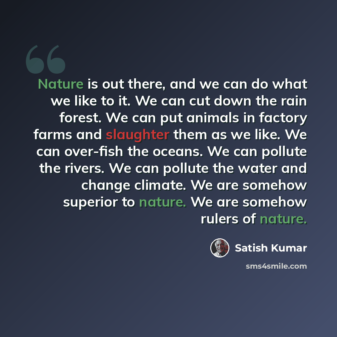 “Nature is out there, and we can do what we like to it. We can cut down the rain forest. We can put animals in factory farms and slaughter them as we like. We can over-fish the oceans. We can pollute the rivers. We can pollute the water and change climate. We are somehow superior to nature. We are…” quote by Satish Kumar