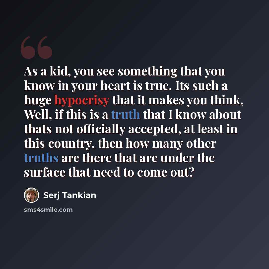 “As a kid, you see something that you know in your heart is true. Its such a huge hypocrisy that it makes you think, Well, if this is a truth that I know about thats not officially accepted, at least in this country, then how many other truths are there that are under the surface that need to come…” quote by Serj Tankian