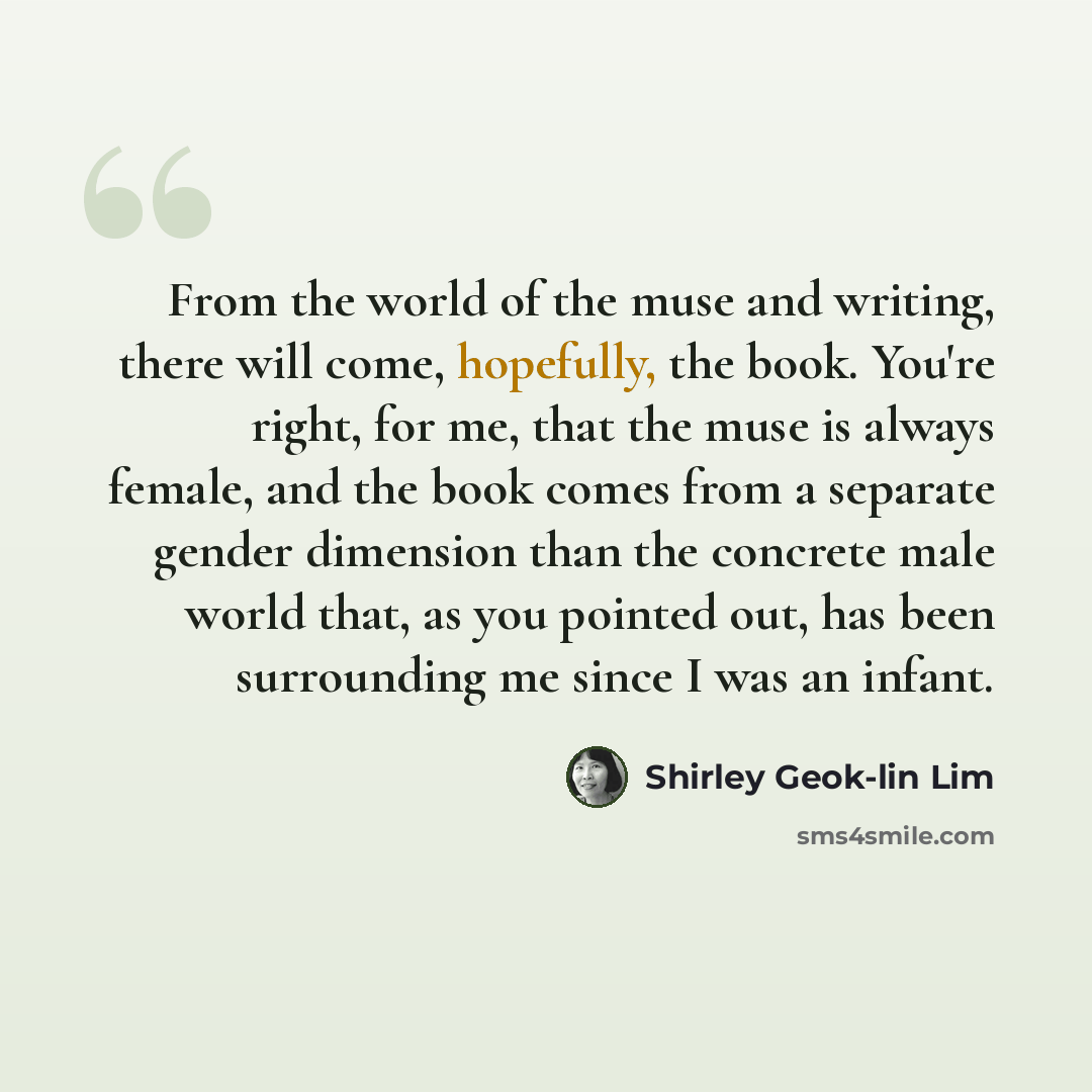 “From the world of the muse and writing, there will come, hopefully, the book. You're right, for me, that the muse is always female, and the book comes from a separate gender dimension than the concrete male world that, as you pointed out, has been surrounding me since I was an infant.” quote by Shirley Geok-lin Lim