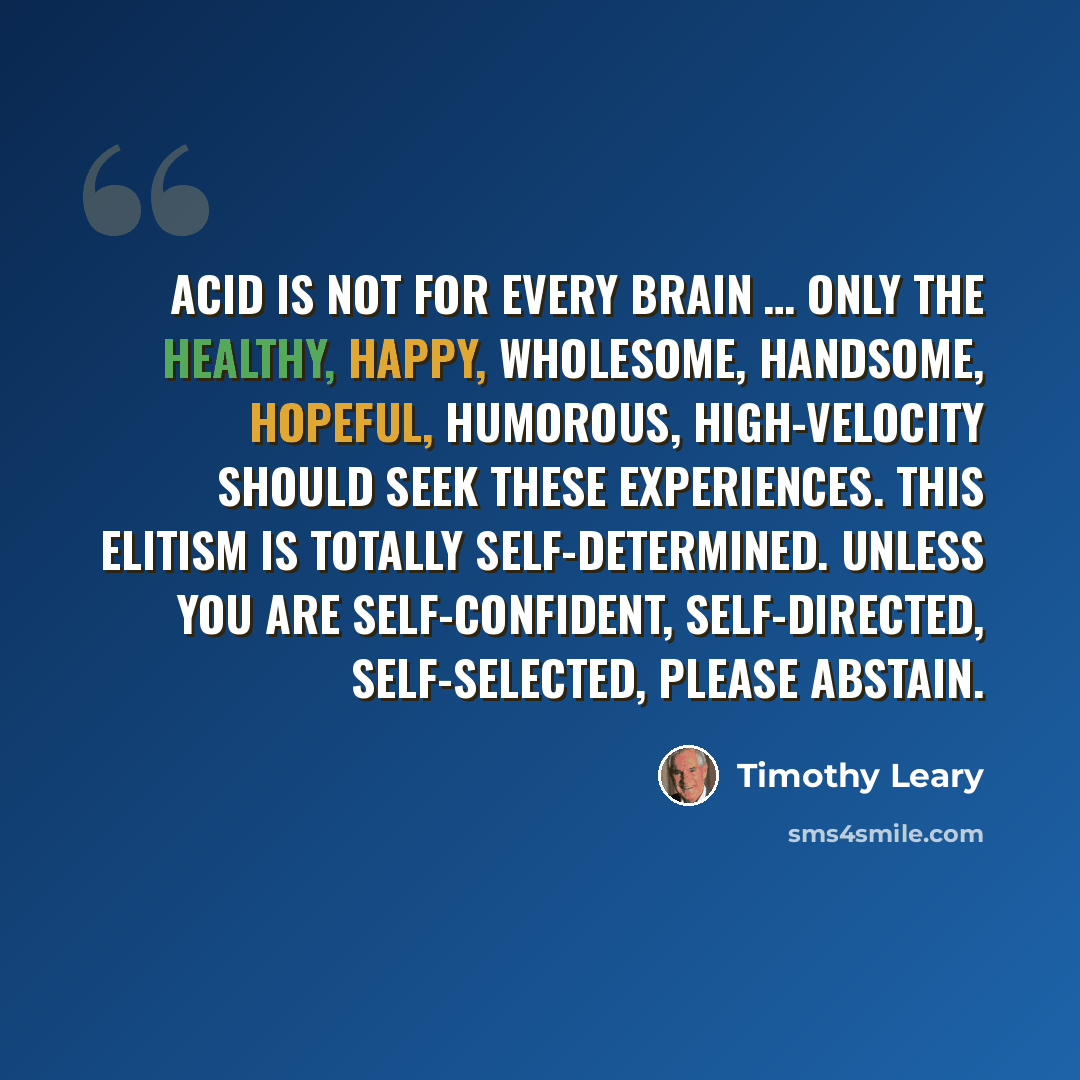 “Acid is not for every brain … Only the healthy, happy, wholesome, handsome, hopeful, humorous, high-velocity should seek these experiences. This elitism is totally self-determined. Unless you are self-confident, self-directed, self-selected, please abstain.” quote by Timothy Leary