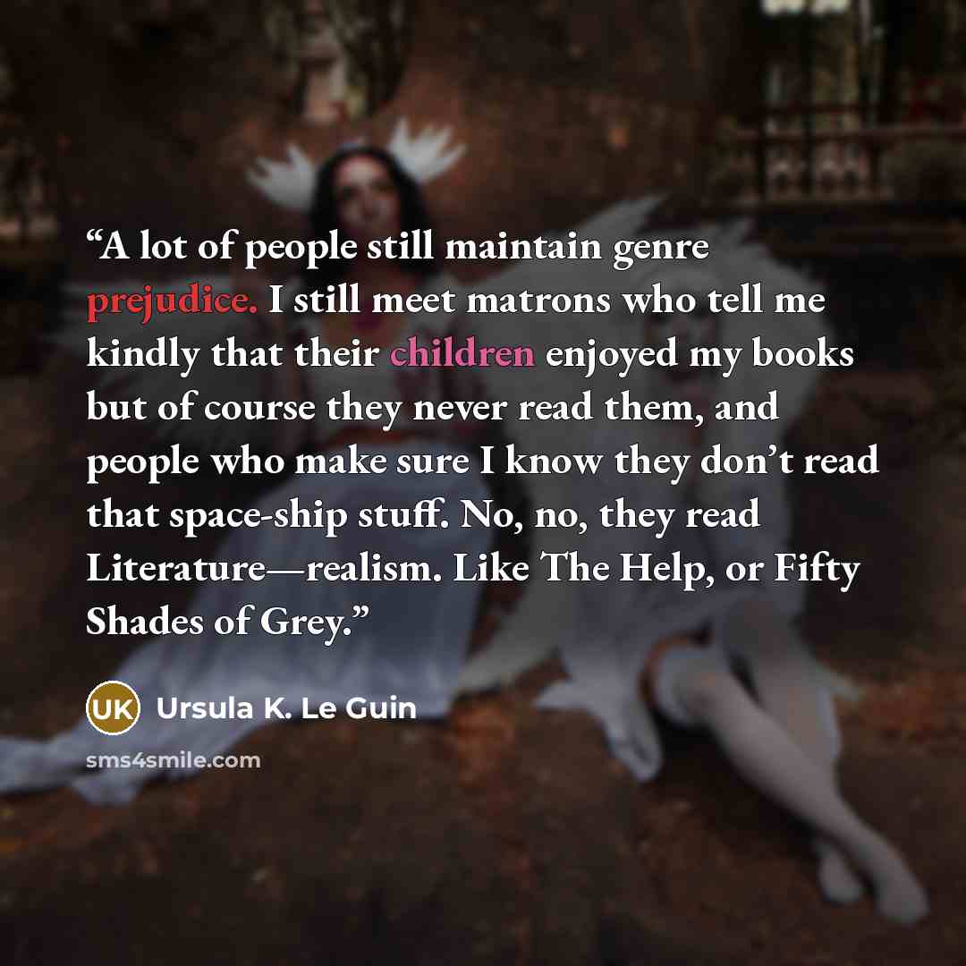“A lot of people still maintain genre prejudice. I still meet matrons who tell me kindly that their children enjoyed my books but of course they never read them, and people who make sure I know they don’t read that space-ship stuff. No, no, they read Literature—realism. Like The Help, or Fifty…” quote by Ursula K. Le Guin