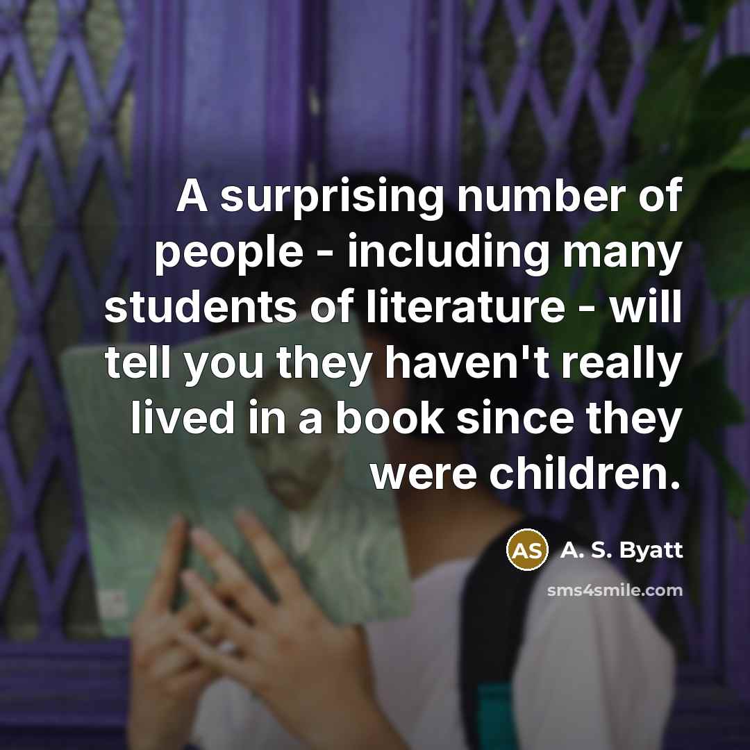 “A surprising number of people - including many students of literature - will tell you they haven't really lived in a book since they were children.” quote by A. S. Byatt