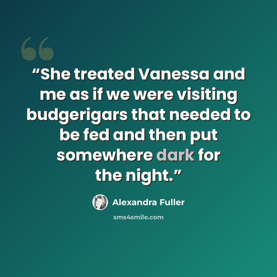 “She treated Vanessa and me as if we were visiting budgerigars that needed to be fed and then put somewhere dark for the night.” quote by Alexandra Fuller