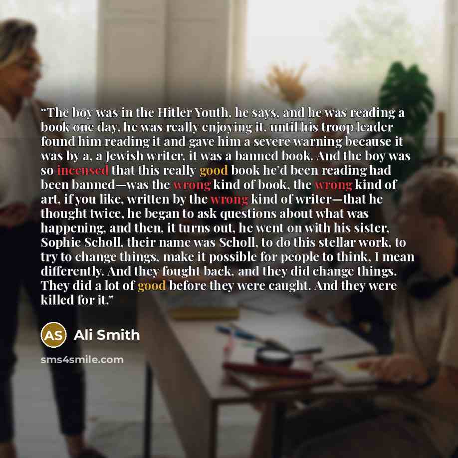 “The boy was in the Hitler Youth, he says, and he was reading a book one day, he was really enjoying it, until his troop leader found him reading it and gave him a severe warning because it was by a, a Jewish writer, it was a banned book. And the boy was so incensed that this really good book he’d…” quote by Ali Smith