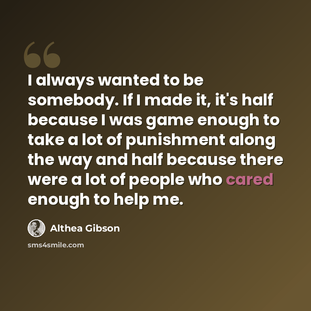 “I always wanted to be somebody. If I made it, it's half because I was game enough to take a lot of punishment along the way and half because there were a lot of people who cared enough to help me.” quote by Althea Gibson
