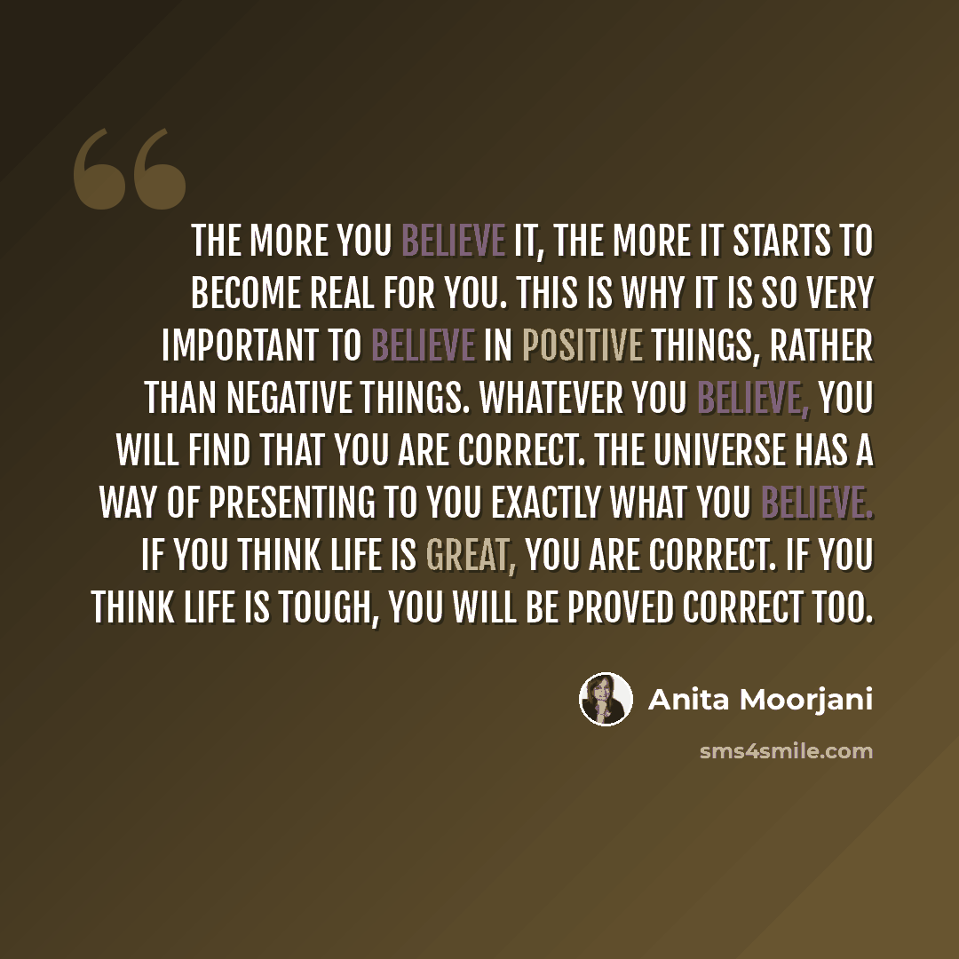 “The more you believe it, the more it starts to become real for you. This is why it is so very important to believe in positive things, rather than negative things. Whatever you believe, you will find that you are correct. The universe has a way of presenting to you exactly what you believe. If you…” quote by Anita Moorjani