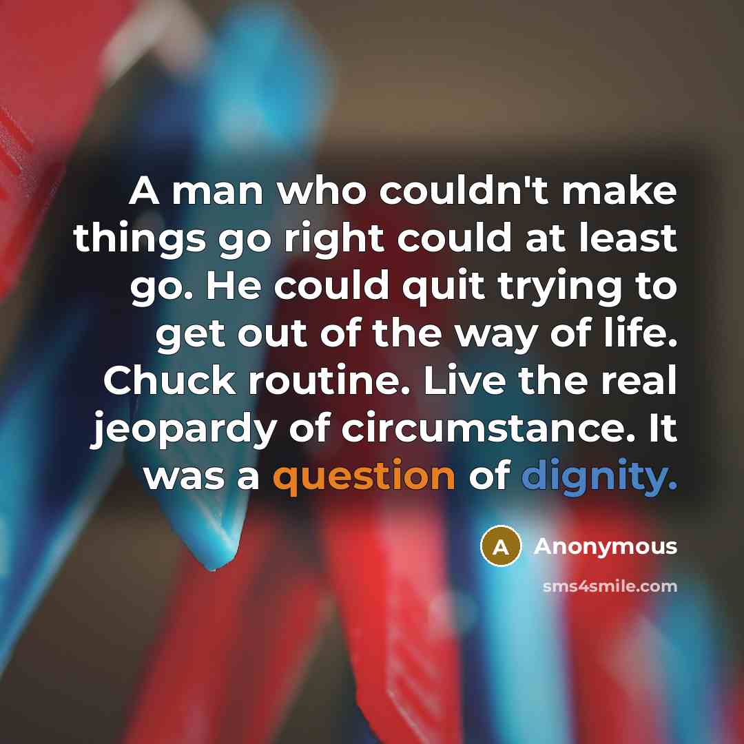 “A man who couldn't make things go right could at least go. He could quit trying to get out of the way of life. Chuck routine. Live the real jeopardy of circumstance. It was a question of dignity.” quote by Anonymous