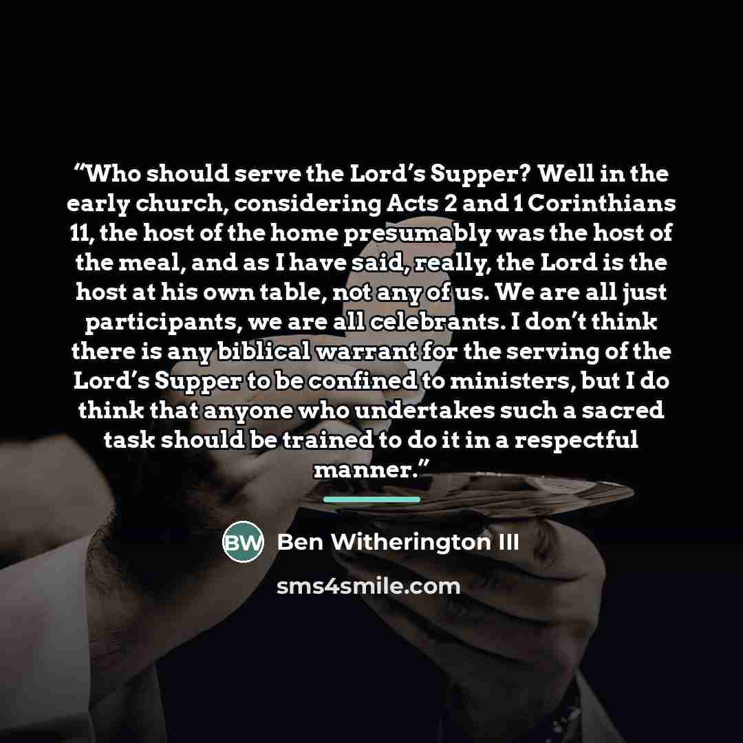 “Who should serve the Lord’s Supper? Well in the early church, considering Acts 2 and 1 Corinthians 11, the host of the home presumably was the host of the meal, and as I have said, really, the Lord is the host at his own table, not any of us. We are all just participants, we are all celebrants. I…” quote by Ben Witherington III