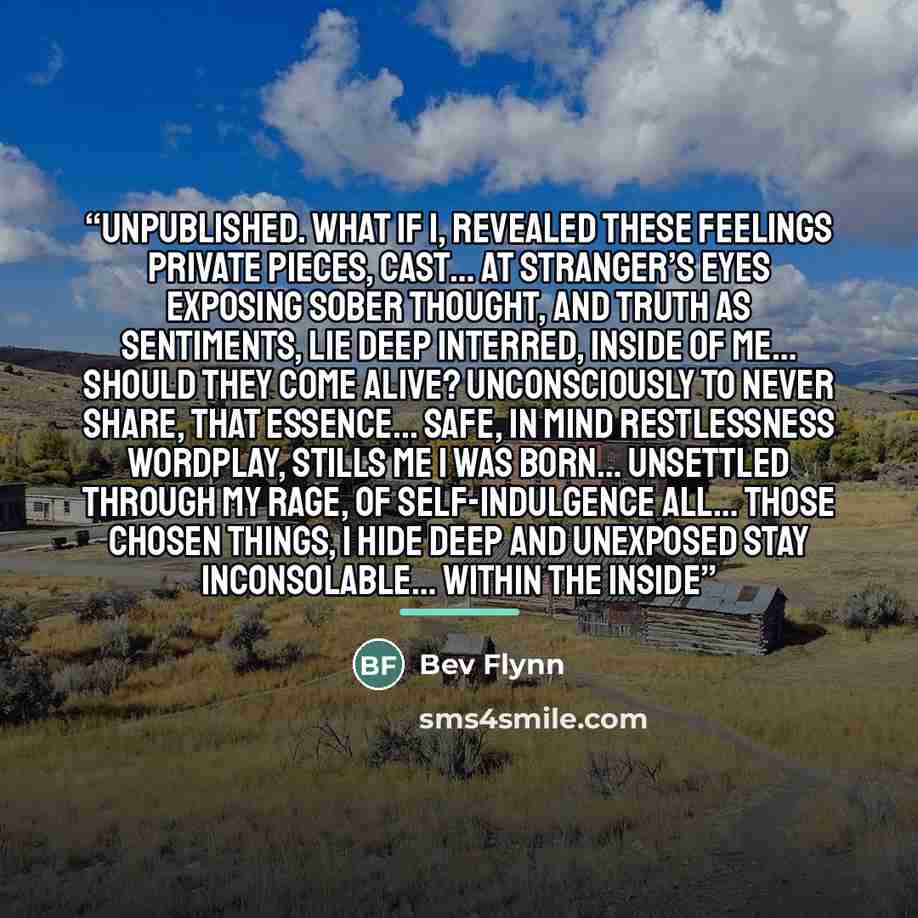 “Unpublished. What if I, revealed these feelings private pieces, cast… at stranger’s eyes exposing sober thought, and truth as sentiments, lie deep interred, inside of me… should they come alive? Unconsciously to never share, that essence... safe, in mind Restlessness wordplay, stills me I was…” quote by Bev Flynn