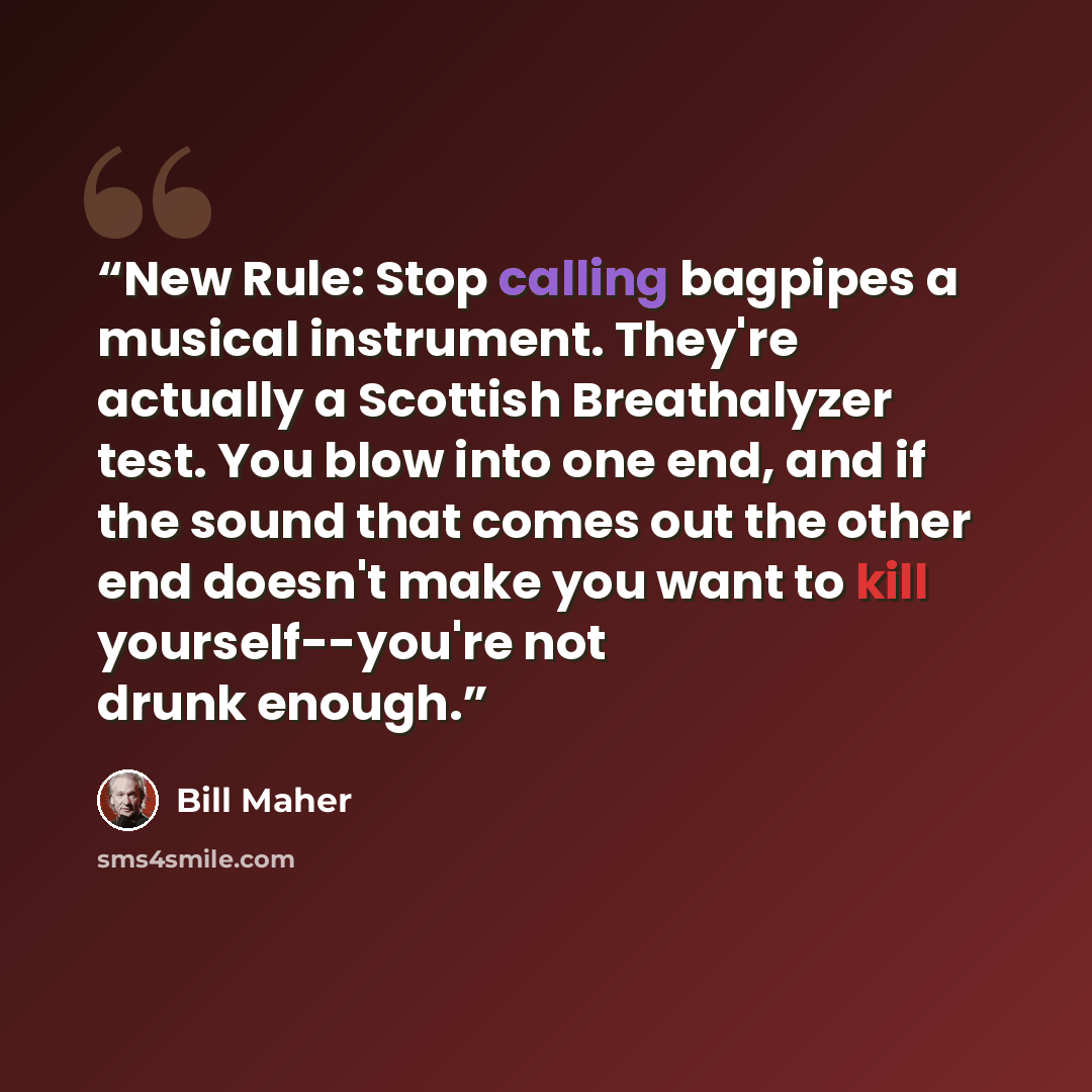 “New Rule: Stop calling bagpipes a musical instrument. They're actually a Scottish Breathalyzer test. You blow into one end, and if the sound that comes out the other end doesn't make you want to kill yourself--you're not drunk enough.” quote by Bill Maher