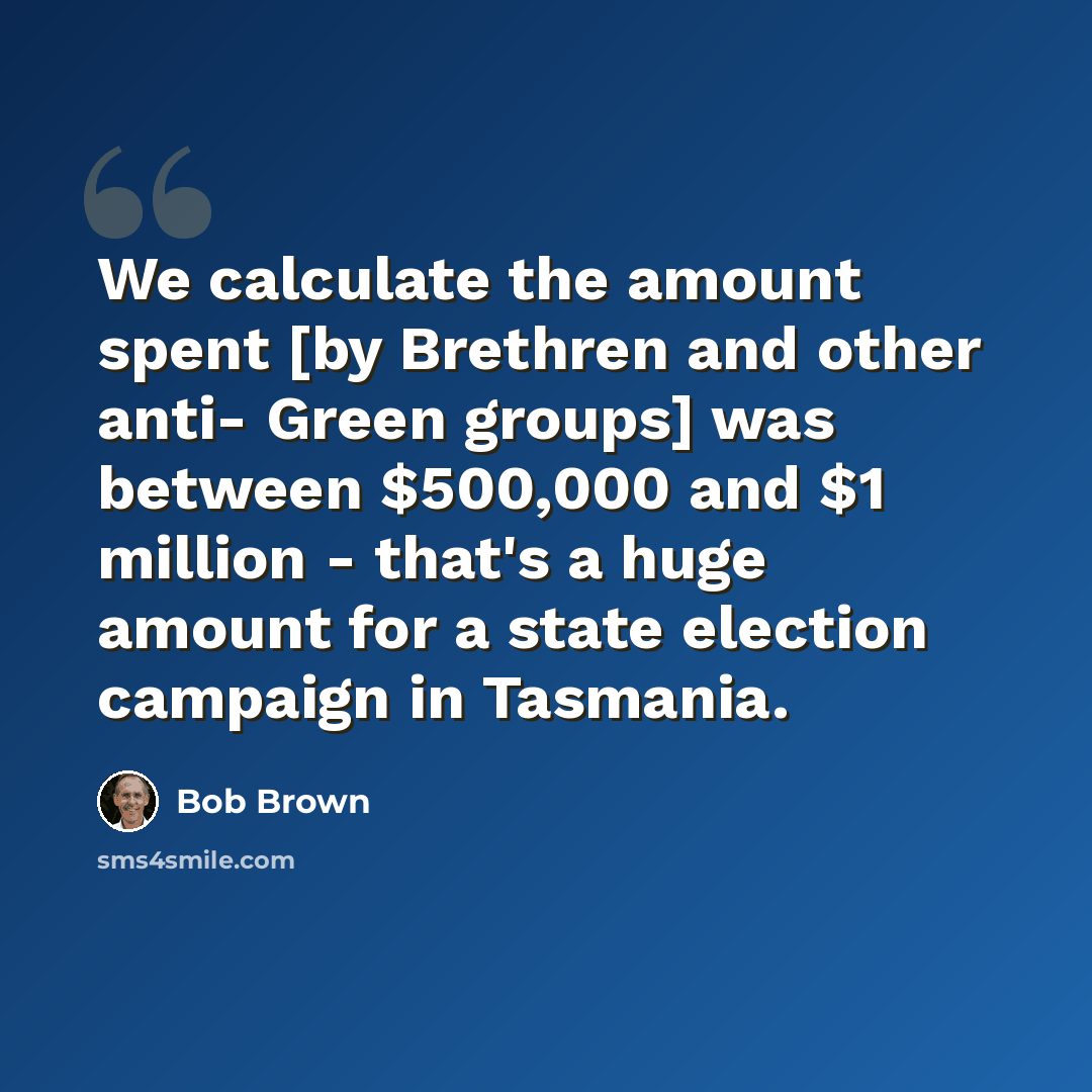 “We calculate the amount spent [by Brethren and other anti- Green groups] was between $500,000 and $1 million - that's a huge amount for a state election campaign in Tasmania.” quote by Bob Brown