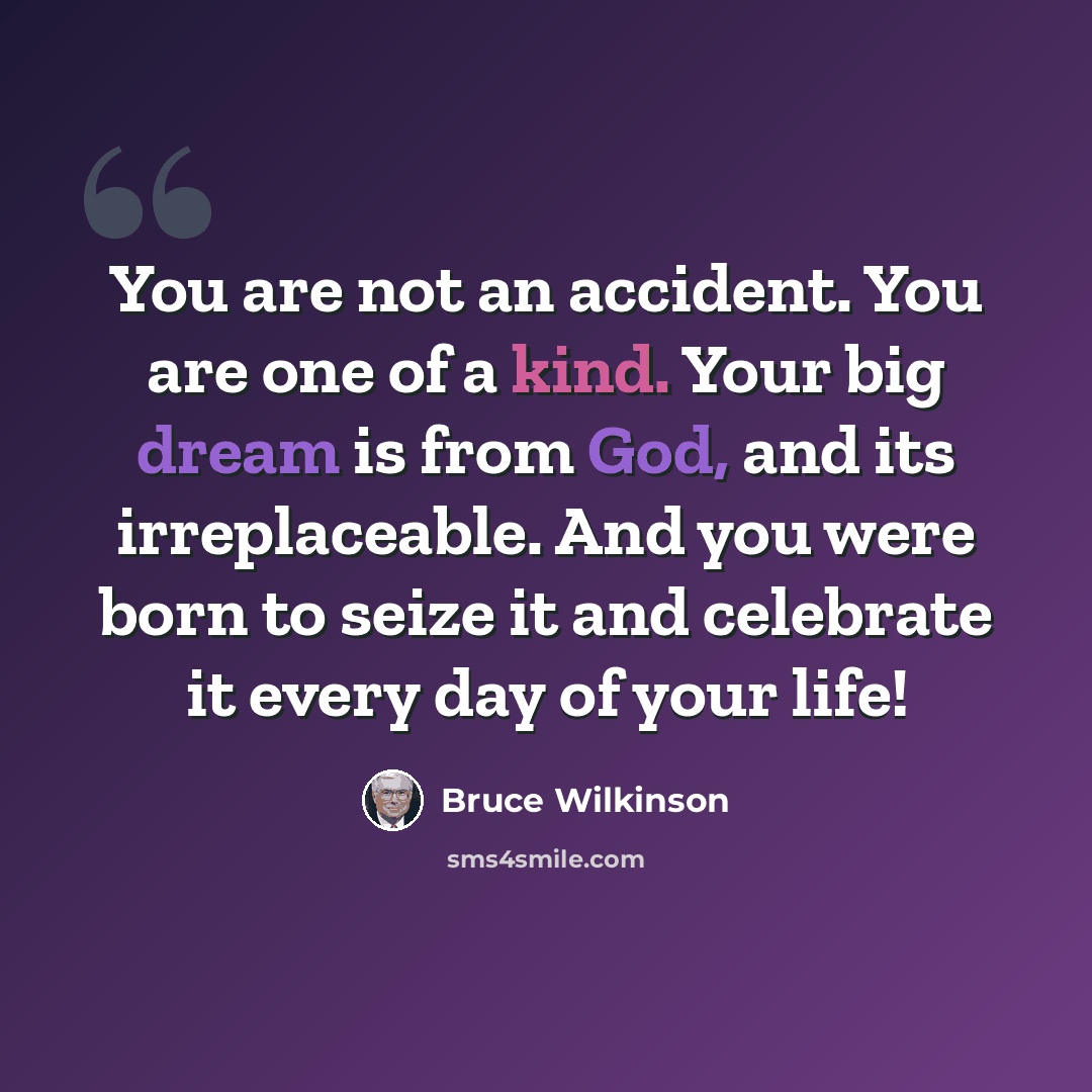 “You are not an accident. You are one of a kind. Your big dream is from God, and its irreplaceable. And you were born to seize it and celebrate it every day of your life!” quote by Bruce Wilkinson