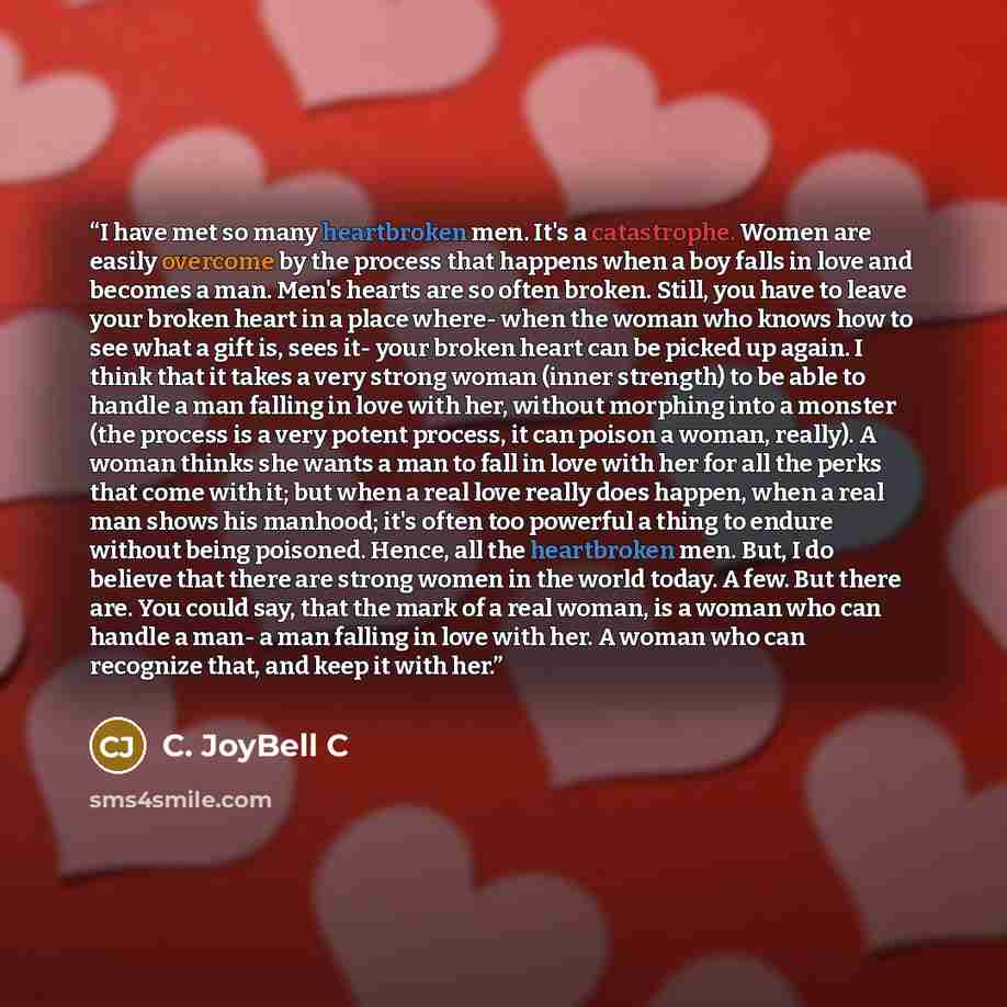 “I have met so many heartbroken men. It's a catastrophe. Women are easily overcome by the process that happens when a boy falls in love and becomes a man. Men's hearts are so often broken. Still, you have to leave your broken heart in a place where- when the woman who knows how to see what a gift…” quote by C. JoyBell C