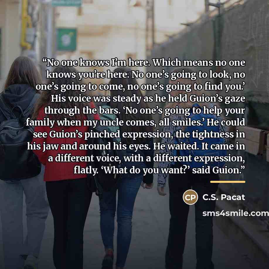 “No one knows I’m here. Which means no one knows you’re here. No one’s going to look, no one’s going to come, no one’s going to find you.’ His voice was steady as he held Guion’s gaze through the bars. ‘No one’s going to help your family when my uncle comes, all smiles.’ He could see Guion’s…” quote by C.S. Pacat