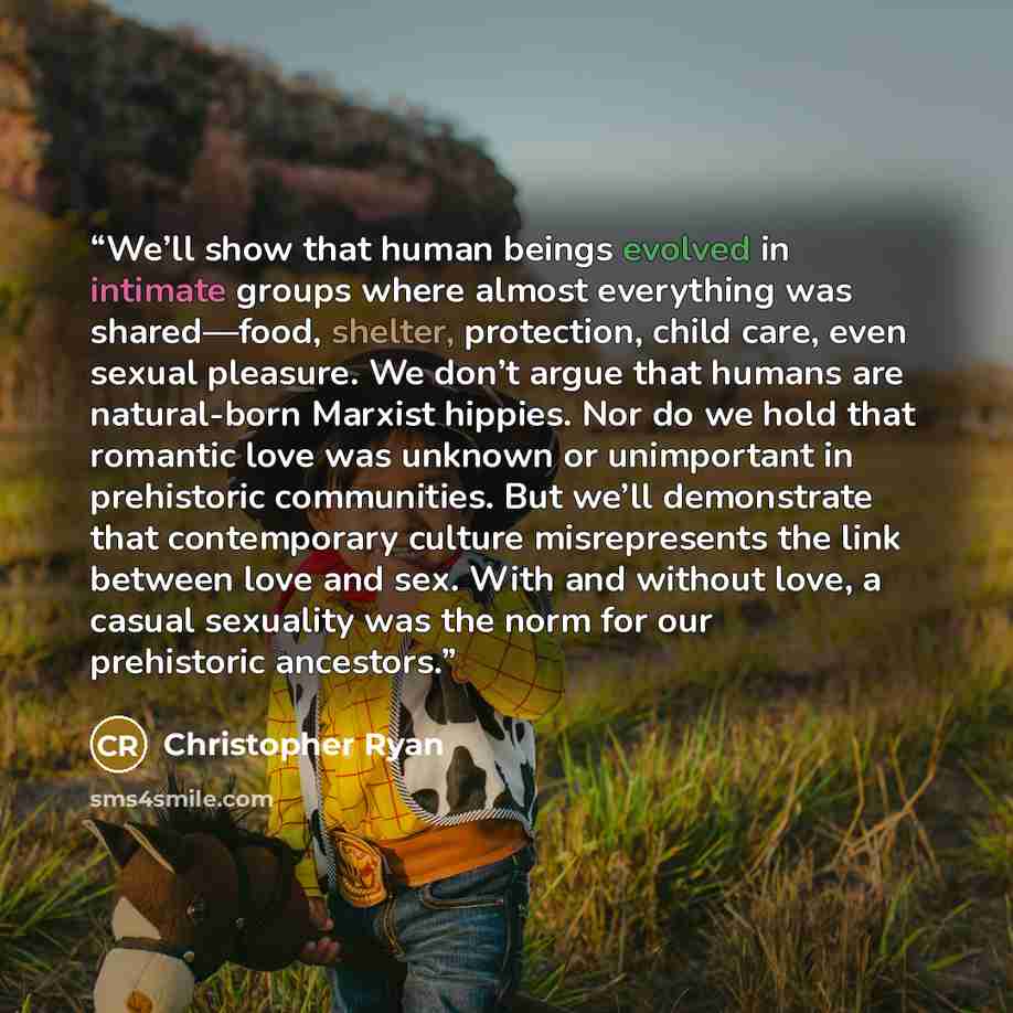 “We’ll show that human beings evolved in intimate groups where almost everything was shared—food, shelter, protection, child care, even sexual pleasure. We don’t argue that humans are natural-born Marxist hippies. Nor do we hold that romantic love was unknown or unimportant in prehistoric…” quote by Christopher Ryan