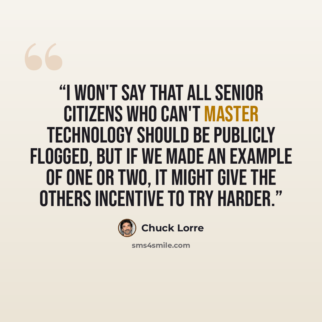 “I won't say that all senior citizens who can't master technology should be publicly flogged, but if we made an example of one or two, it might give the others incentive to try harder.” quote by Chuck Lorre