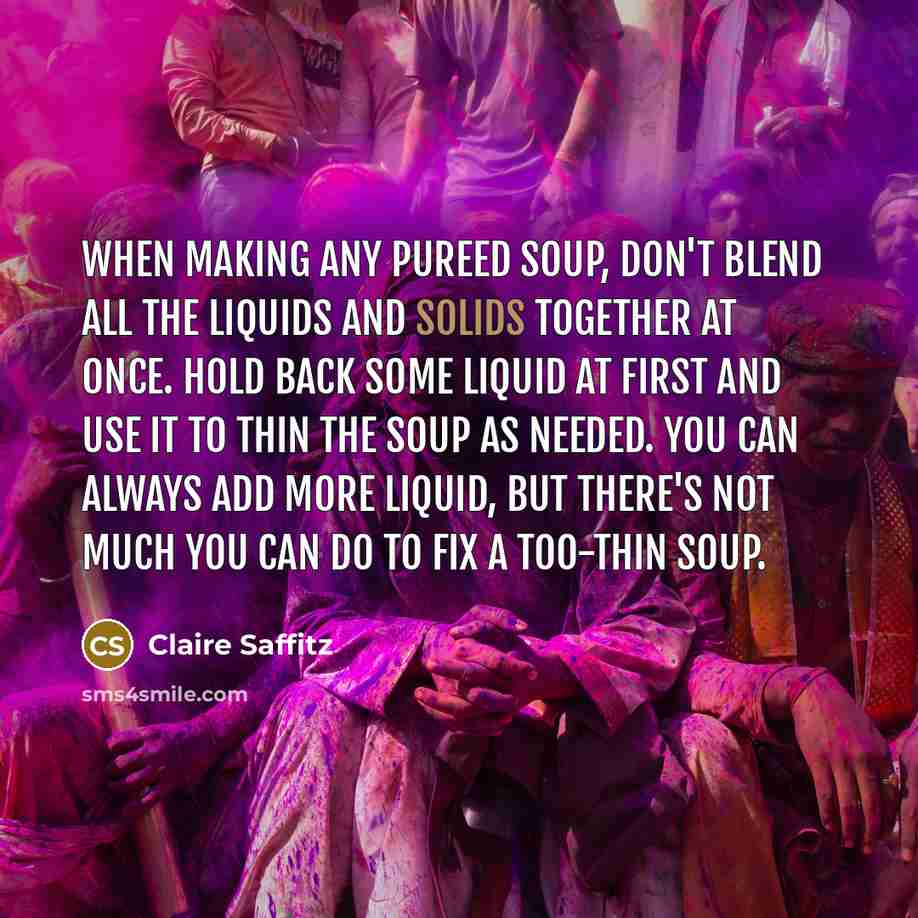 “When making any pureed soup, don't blend all the liquids and solids together at once. Hold back some liquid at first and use it to thin the soup as needed. You can always add more liquid, but there's not much you can do to fix a too-thin soup.” quote by Claire Saffitz